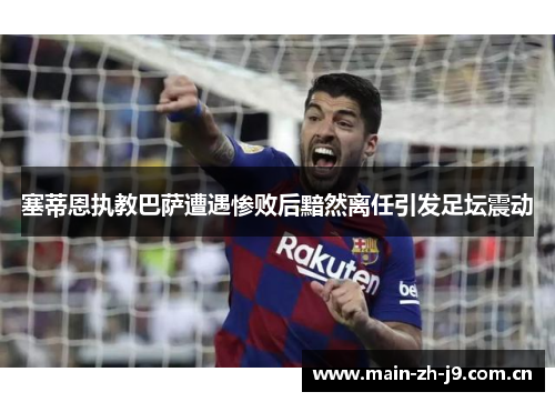 塞蒂恩执教巴萨遭遇惨败后黯然离任引发足坛震动 塞蒂恩执教巴萨遭遇惨败后黯然离任引发足坛震动